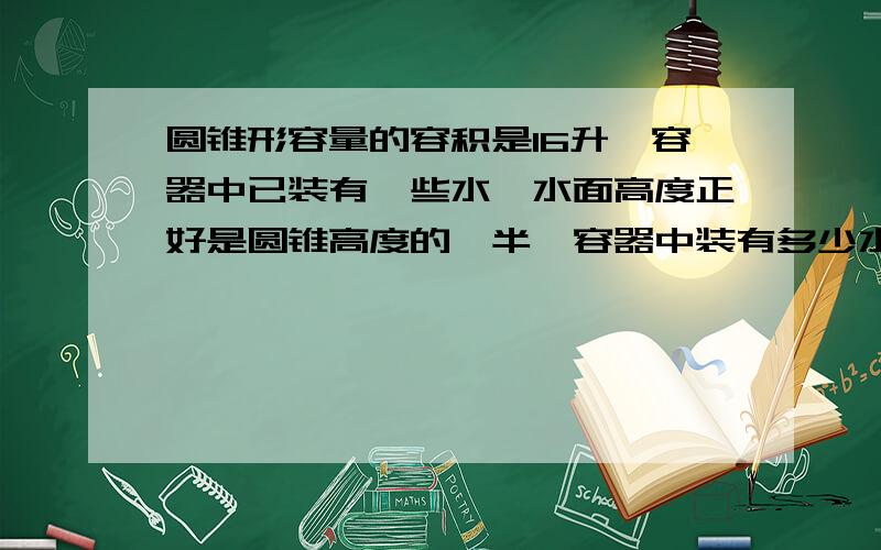 圆锥形容量的容积是16升,容器中已装有一些水,水面高度正好是圆锥高度的一半,容器中装有多少水