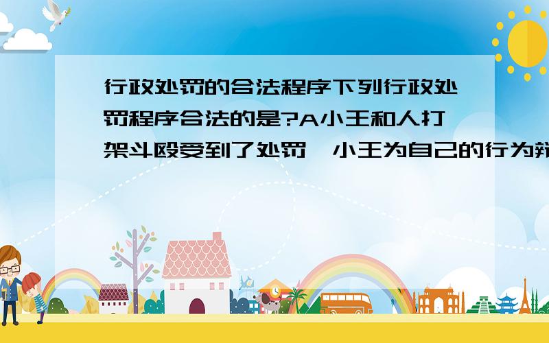 行政处罚的合法程序下列行政处罚程序合法的是?A小王和人打架斗殴受到了处罚,小王为自己的行为辩解,公安人员认为小王认错态度不好,于是在其权限范围内,选择了最重的处罚B王某是某税务