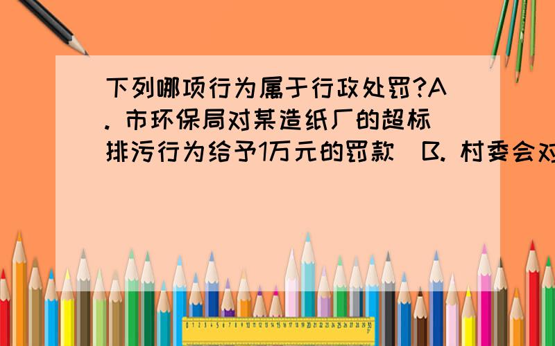 下列哪项行为属于行政处罚?A. 市环保局对某造纸厂的超标排污行为给予1万元的罚款  B. 村委会对农民张甲私捞塘鱼给予50元罚款  C. 公司领导批准对违反厂规厂纪的鲁某给予100元的罚款  D. 税