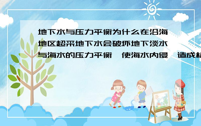 地下水与压力平衡为什么在沿海地区超采地下水会破坏地下淡水与海水的压力平衡,使海水内侵,造成机井报废,人畜饮水困难,土壤盐碱化,地下水质恶化等.