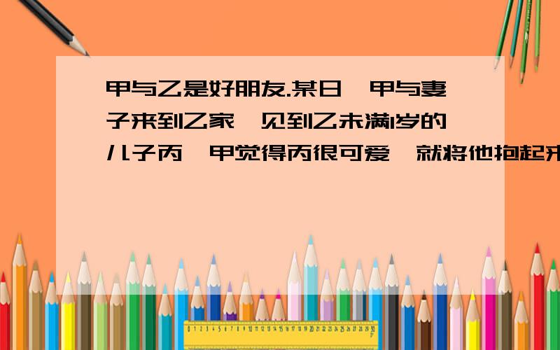 甲与乙是好朋友.某日,甲与妻子来到乙家,见到乙未满1岁的儿子丙,甲觉得丙很可爱,就将他抱起来抛向空中,然后接住.甲见丙不害怕,于是就又抛.甲妻见了劝道：“小心把孩子摔着了!”甲说：