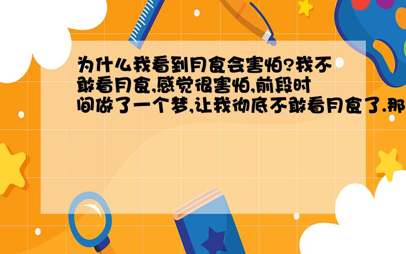 为什么我看到月食会害怕?我不敢看月食,感觉很害怕,前段时间做了一个梦,让我彻底不敢看月食了.那是一个晚上,街上没有一个人,我一个人在马路上走,没有路灯,什么都没有,没有一个房子里面