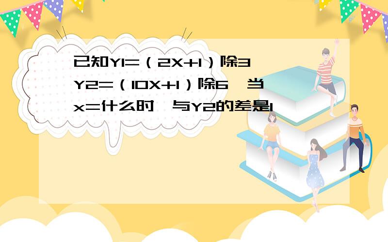 已知Y1=（2X+1）除3,Y2=（10X+1）除6,当x=什么时,与Y2的差是1