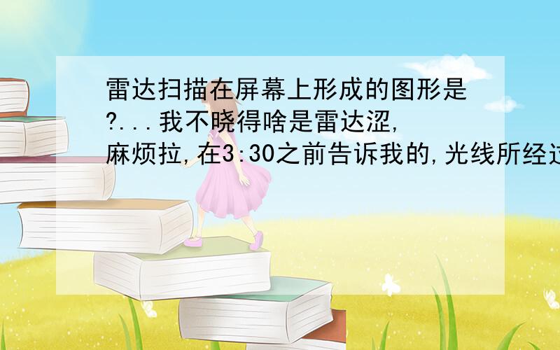 雷达扫描在屏幕上形成的图形是?...我不晓得啥是雷达涩,麻烦拉,在3:30之前告诉我的,光线所经过的路径成的图形