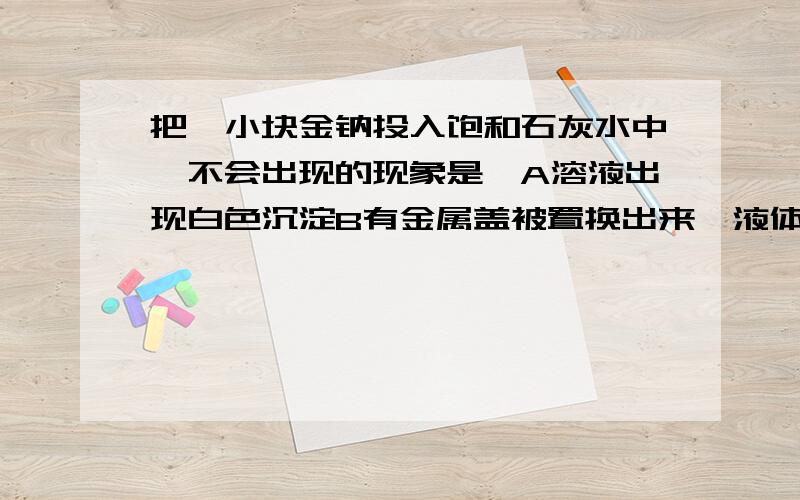 把一小块金钠投入饱和石灰水中,不会出现的现象是,A溶液出现白色沉淀B有金属盖被置换出来,液体底部出现银白色液珠C反应时钠融化成小球,在液面上迅速游动D有气体放出