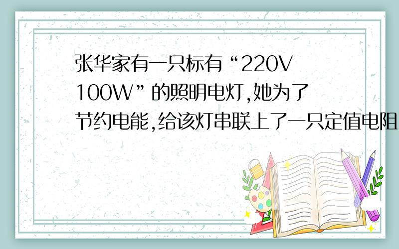 张华家有一只标有“220V 100W”的照明电灯,她为了节约电能,给该灯串联上了一只定值电阻,使这盏灯的实际电压为额定电压的50％,此时该灯的实际功率是