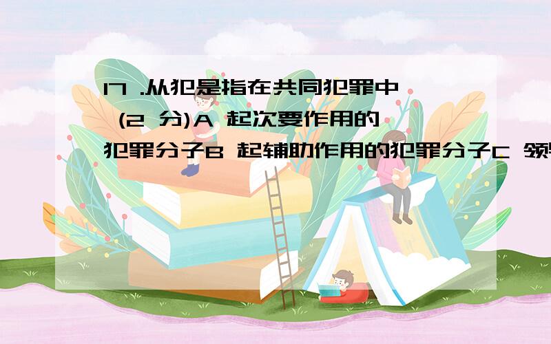 17 .从犯是指在共同犯罪中 (2 分)A 起次要作用的犯罪分子B 起辅助作用的犯罪分子C 领导他人犯罪的犯罪分子D 教唆他人犯罪的犯罪分子多项选择