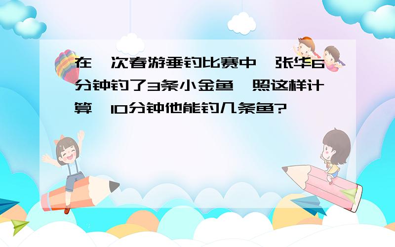 在一次春游垂钓比赛中,张华6分钟钓了3条小金鱼,照这样计算,10分钟他能钓几条鱼?