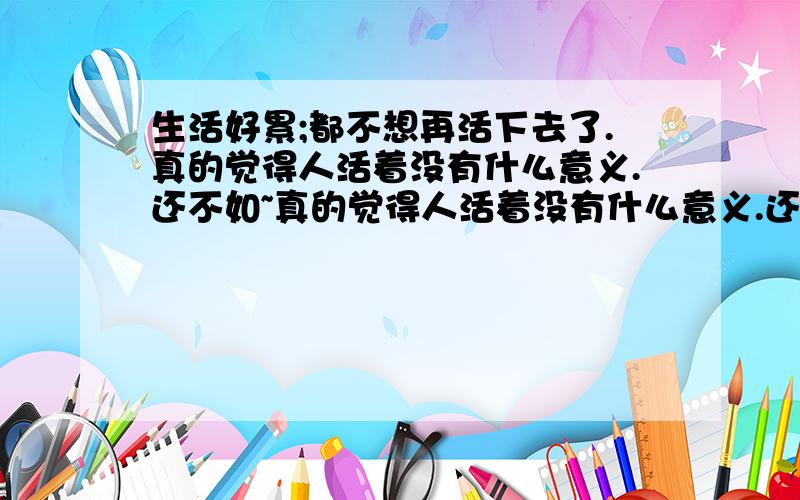 生活好累;都不想再活下去了.真的觉得人活着没有什么意义.还不如~真的觉得人活着没有什么意义.还不如~