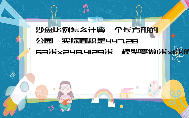 沙盘比例怎么计算一个长方形的公园,实际面积是447.2863米x248.4129米,模型要做1米x1米的大小,我想知道得做多大的比例,才能放完.我是数字白痴,算来算去也没算出来.