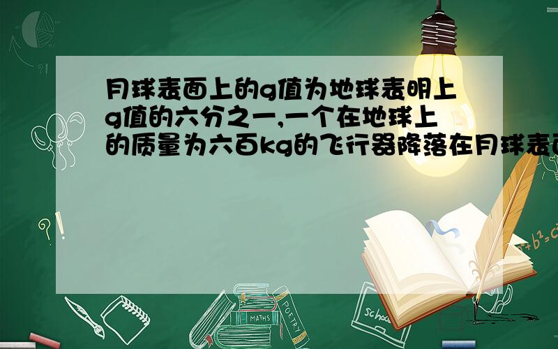 月球表面上的g值为地球表明上g值的六分之一,一个在地球上的质量为六百kg的飞行器降落在月球表面上,此...月球表面上的g值为地球表明上g值的六分之一,一个在地球上的质量为六百kg的飞行