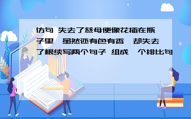 仿句 失去了慈母便像花插在瓶子里,虽然还有色有香,却失去了根续写两个句子 组成一个排比句