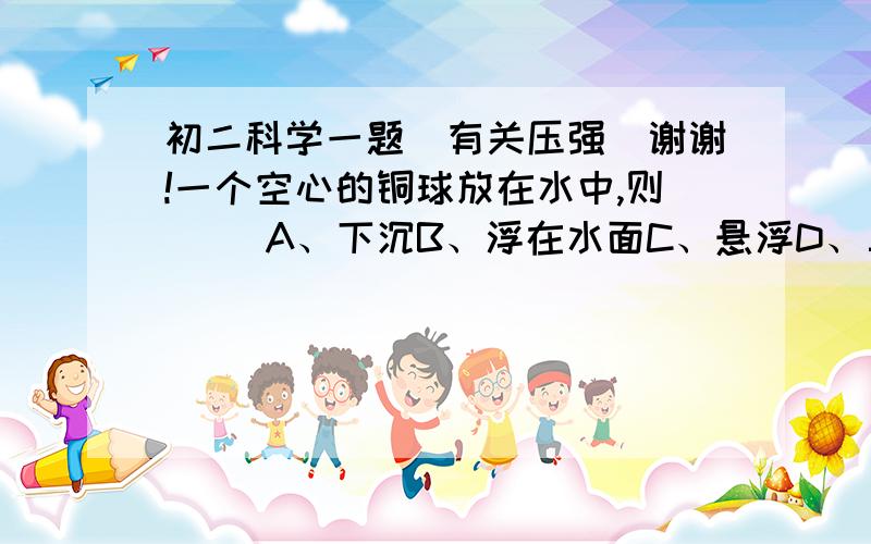 初二科学一题（有关压强）谢谢!一个空心的铜球放在水中,则（ ）A、下沉B、浮在水面C、悬浮D、三种情况都有可能【【【【求答案以及理由（告诉我选项为什么错（对））谢谢!】】】】