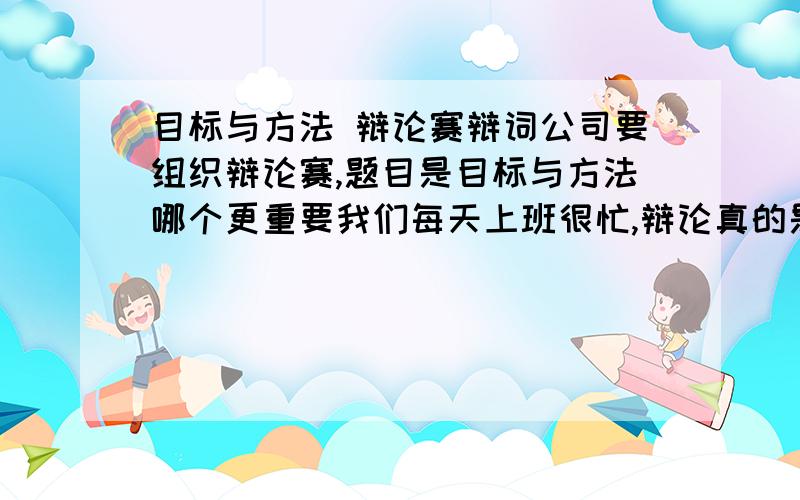 目标与方法 辩论赛辩词公司要组织辩论赛,题目是目标与方法哪个更重要我们每天上班很忙,辩论真的是无从下手,,怎么立论更合适呢?