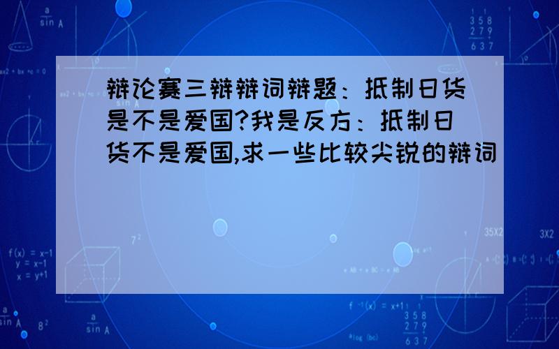 辩论赛三辩辩词辩题：抵制日货是不是爱国?我是反方：抵制日货不是爱国,求一些比较尖锐的辩词