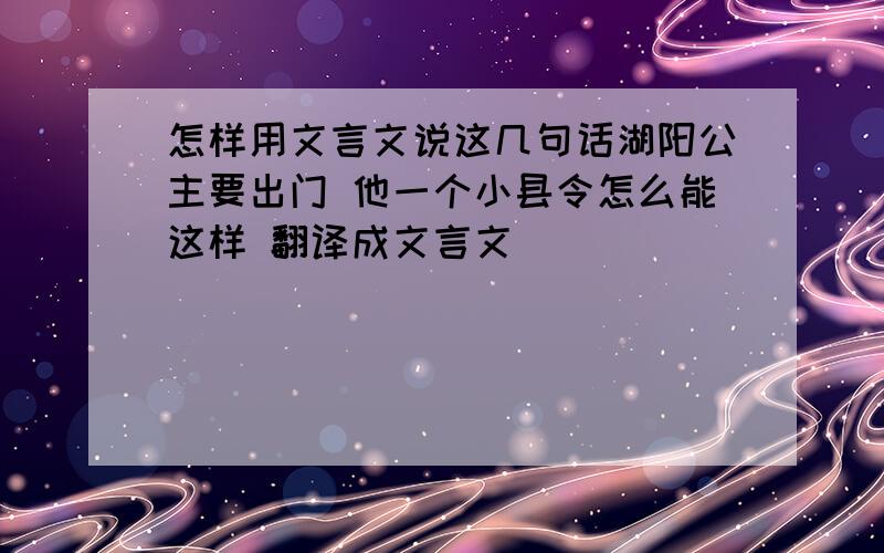 怎样用文言文说这几句话湖阳公主要出门 他一个小县令怎么能这样 翻译成文言文