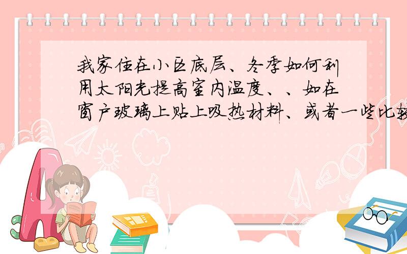 我家住在小区底层、冬季如何利用太阳光提高室内温度、、如在窗户玻璃上贴上吸热材料、或者一些比较节能...我家住在小区底层、冬季如何利用太阳光提高室内温度、、如在窗户玻璃上贴