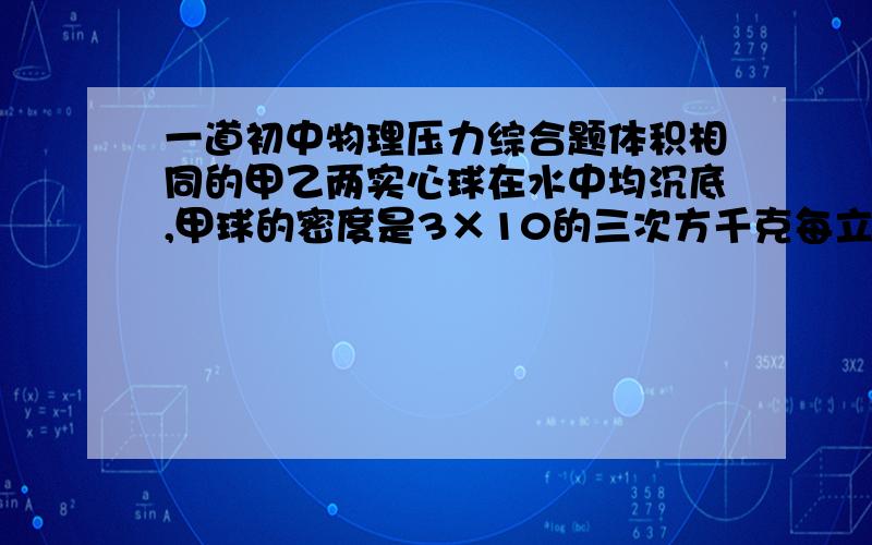 一道初中物理压力综合题体积相同的甲乙两实心球在水中均沉底,甲球的密度是3×10的三次方千克每立方米,乙球的密度为3×10的三次方千克每立方米,将两球放入足够多的水中静止时两球对容器