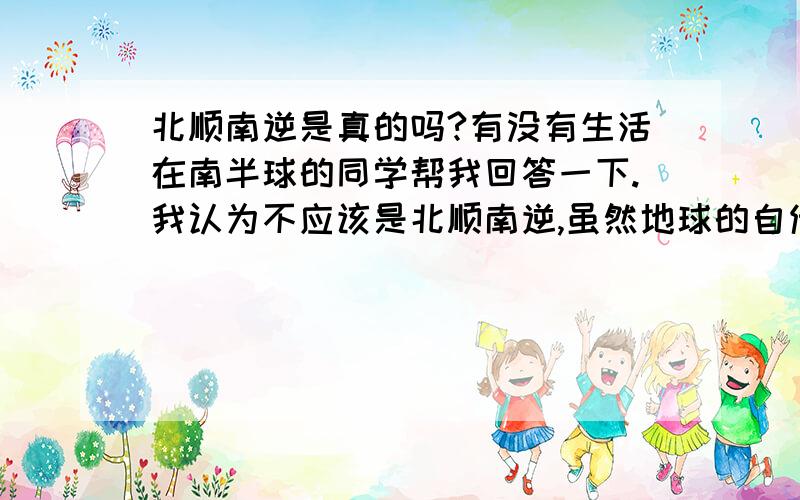 北顺南逆是真的吗?有没有生活在南半球的同学帮我回答一下.我认为不应该是北顺南逆,虽然地球的自传引起北半球水顺时针产生漩涡,南半球就变逆时针,但是南半球的人观察角度也和北半球