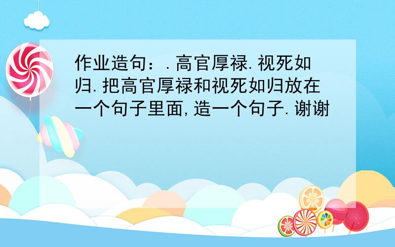 作业造句：.高官厚禄.视死如归.把高官厚禄和视死如归放在一个句子里面,造一个句子.谢谢