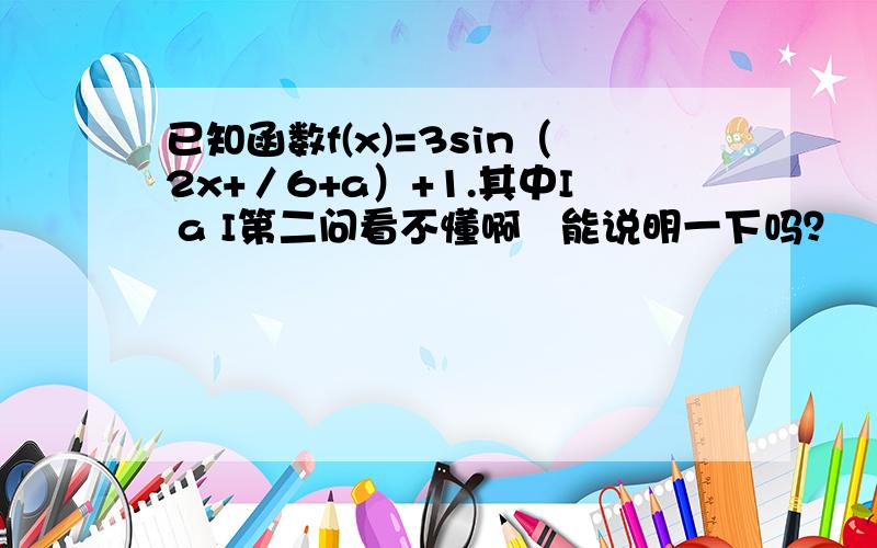 已知函数f(x)=3sin（2x+／6+a）+1.其中I a I第二问看不懂啊   能说明一下吗？