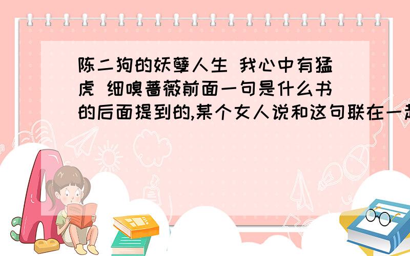 陈二狗的妖孽人生 我心中有猛虎 细嗅蔷薇前面一句是什么书的后面提到的,某个女人说和这句联在一起形容浮生很贴切的.