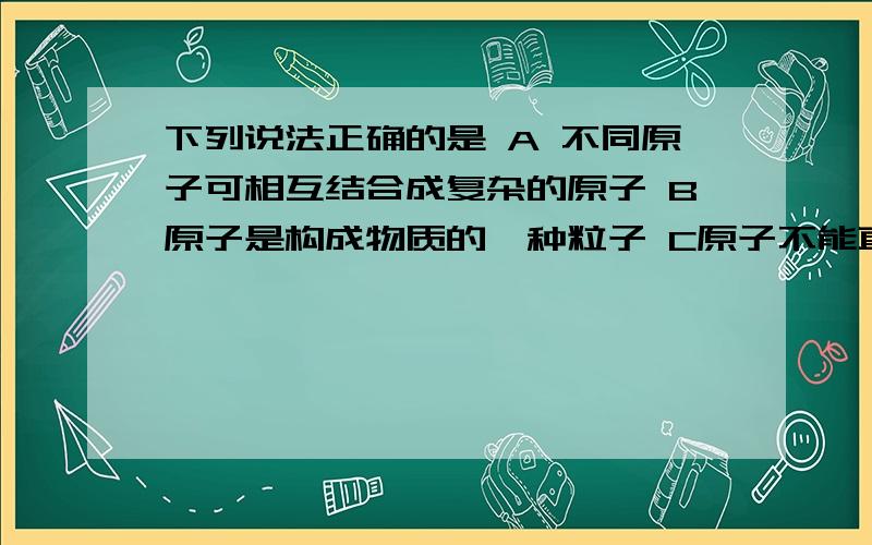 下列说法正确的是 A 不同原子可相互结合成复杂的原子 B原子是构成物质的一种粒子 C原子不能直接构成物质 DA 不同原子可相互结合成复杂的原子B原子是构成物质的一种粒子C原子不能直接构