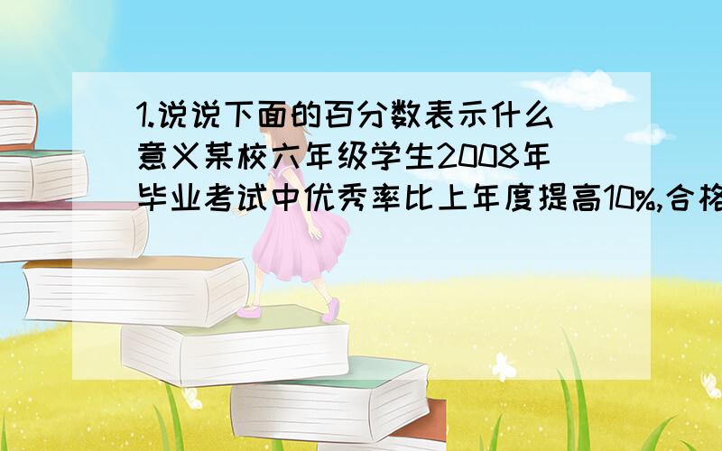 1.说说下面的百分数表示什么意义某校六年级学生2008年毕业考试中优秀率比上年度提高10%,合格率达98.9%,明年的目标是:优秀率要达40%,合格率达100%. (1)10%表示( )占( ）的（ ）％ (2)( )%表示( ).