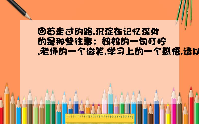 回首走过的路,沉淀在记忆深处的是那些往事：妈妈的一句叮咛,老师的一个微笑,学习上的一个感悟.请以“往事”或“（ ）留在我的记忆里”为题,写一篇文章限定今天完成