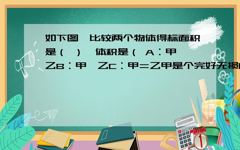 如下图,比较两个物体得标面积是（ ）,体积是（ A：甲＞乙B：甲＜乙C：甲＝乙甲是个完好无损的正方体乙是个缺了一个小口的正方体.