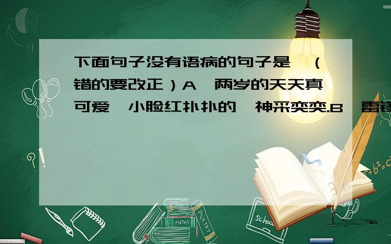 下面句子没有语病的句子是,（错的要改正）A,两岁的天天真可爱,小脸红扑扑的,神采奕奕.B,雷锋那优秀的品质,经常浮现在我们的脑海里.C,大量的课外阅读,使我们增长了知识.D,李民的演讲获取