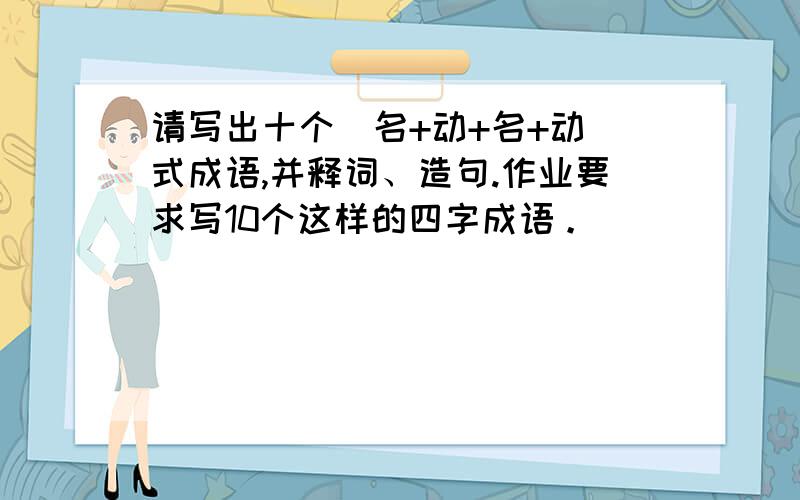 请写出十个＂名+动+名+动＂式成语,并释词、造句.作业要求写10个这样的四字成语。