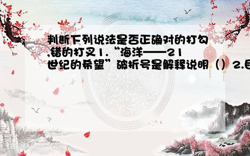 判断下列说法是否正确对的打勾,错的打叉1.“海洋——21世纪的希望”破折号是解释说明（）2.目前世界上还没发现这种动物的痕迹——那么这些东西是从哪来的?破折号表示递进（）3.三国演