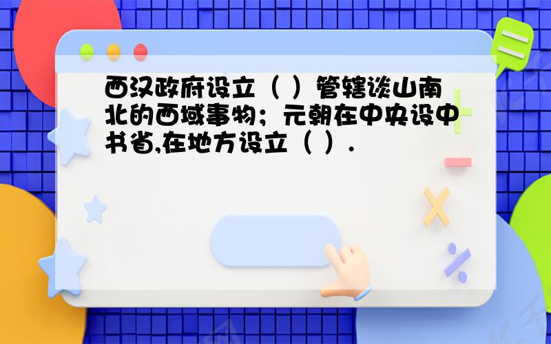 西汉政府设立（ ）管辖谈山南北的西域事物；元朝在中央设中书省,在地方设立（ ）.