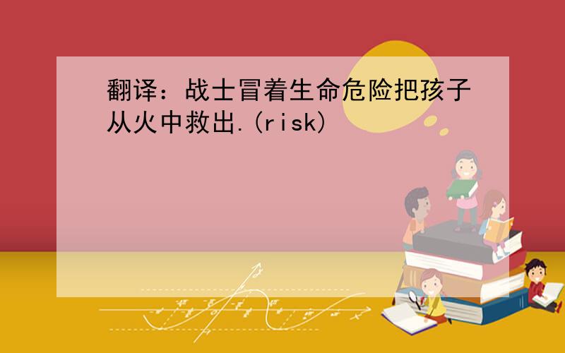 翻译：战士冒着生命危险把孩子从火中救出.(risk)