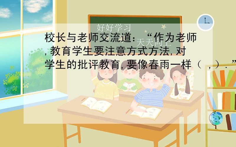 校长与老师交流道：“作为老师,教育学生要注意方式方法,对学生的批评教育,要像春雨一样（ ,）.”