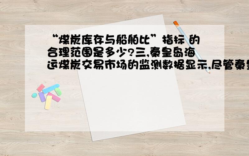 “煤炭库存与船舶比”指标 的合理范围是多少?三,秦皇岛海运煤炭交易市场的监测数据显示,尽管秦皇岛、曹妃甸、京唐港（东港）三港的“煤炭库存与船舶比”指标已经进入合理估值范围内