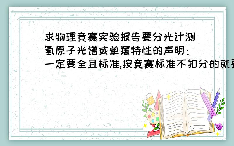 求物理竞赛实验报告要分光计测氢原子光谱或单摆特性的声明：一定要全且标准,按竞赛标准不扣分的就要考了,不知道这东西怎么写,1楼，这类问题我问过很多，悬赏200最后往往没人回答，分