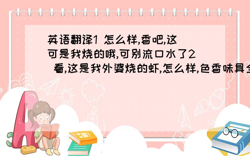 英语翻译1 怎么样,香吧,这可是我烧的哦,可别流口水了2 看,这是我外婆烧的虾,怎么样,色香味具全吧3 看我吃的津津有味的样子4 呵呵,我姐姐都害羞了5 我妈妈可爱不