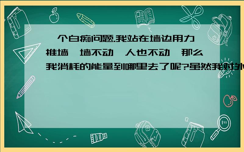 一个白痴问题.我站在墙边用力推墙,墙不动,人也不动,那么我消耗的能量到哪里去了呢?虽然我对外界有力的作用，我也清楚维持这个力会消耗能量，但是没有做功，维持这个力为什么会消耗