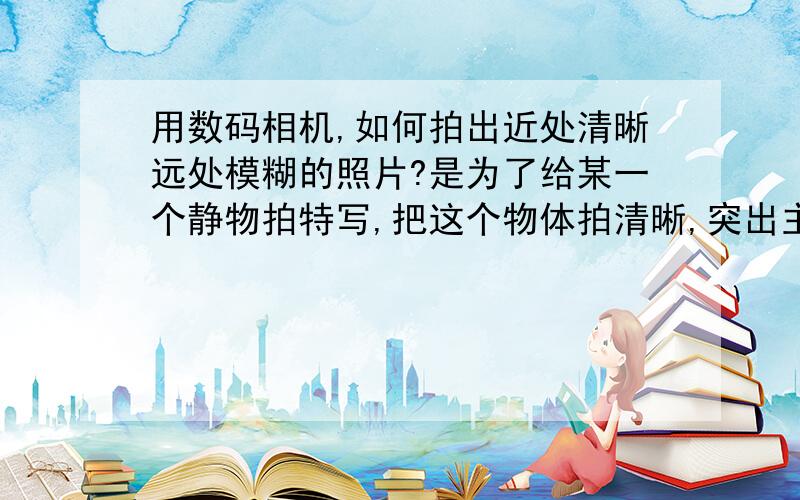 用数码相机,如何拍出近处清晰远处模糊的照片?是为了给某一个静物拍特写,把这个物体拍清晰,突出主题,后面的景物是模糊衬托的~