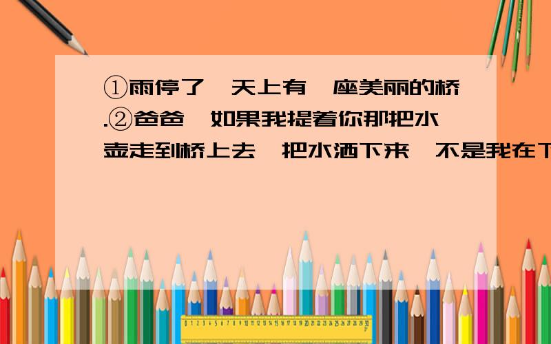 ①雨停了,天上有一座美丽的桥.②爸爸,如果我提着你那把水壶走到桥上去,把水洒下来,不是我在下雨了么?我把雨洒在山上的果园里,你就不用挑水去浇了,③妈妈,如果我拿着你梳头用的那面圆