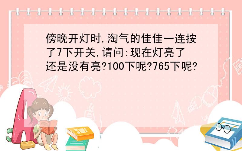 傍晚开灯时,淘气的佳佳一连按了7下开关,请问:现在灯亮了还是没有亮?100下呢?765下呢?