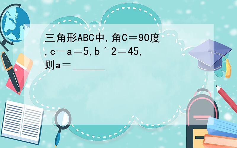 三角形ABC中,角C＝90度,c－a＝5,b＾2＝45,则a＝＿＿＿