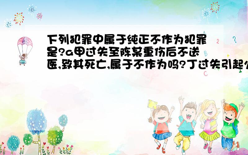 下列犯罪中属于纯正不作为犯罪是?a甲过失至陈某重伤后不送医,致其死亡,属于不作为吗?丁过失引起火灾后不扑救,酿成火灾,这个属于吗?