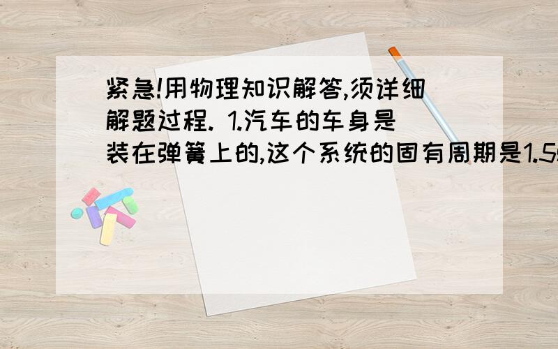 紧急!用物理知识解答,须详细解题过程. 1.汽车的车身是装在弹簧上的,这个系统的固有周期是1.5s.汽...紧急!用物理知识解答,须详细解题过程.1.汽车的车身是装在弹簧上的,这个系统的固有周期