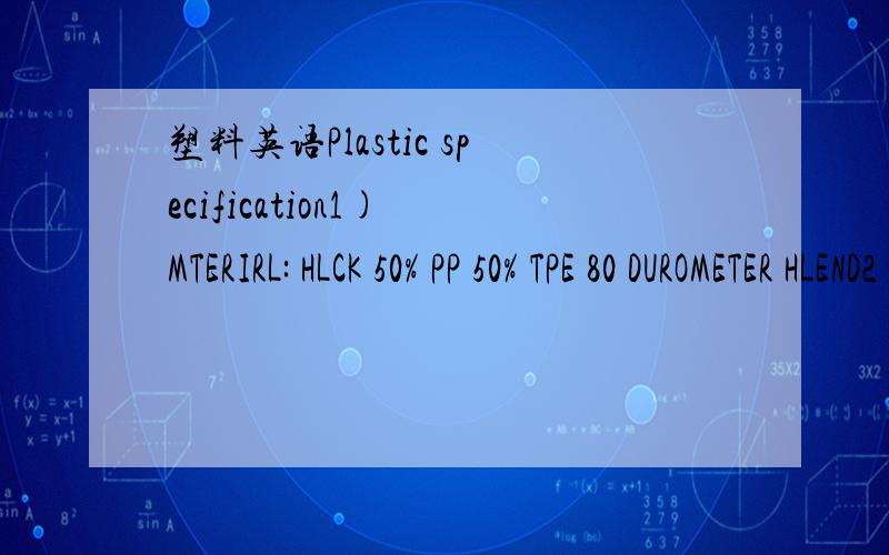 塑料英语Plastic specification1) MTERIRL: HLCK 50% PP 50% TPE 80 DUROMETER HLEND2) FINISH: OUTSIDE SURFCE8 TO HE MT1IOBO TEXTURE 0002 DEEP INSIDE SURFACES TO HE CZ FINISH OR EQUIVALENT主要就是1 和2 里面的内容,大概的.在线等.