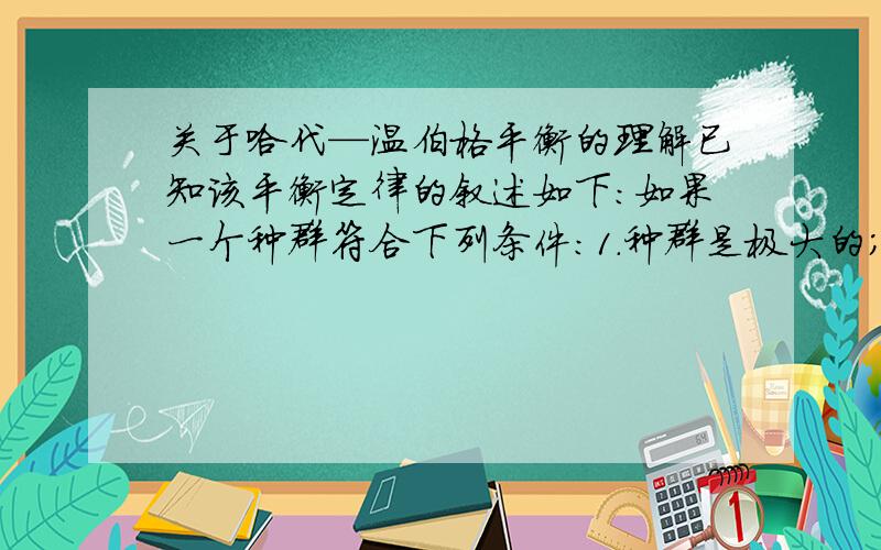 关于哈代—温伯格平衡的理解已知该平衡定律的叙述如下：如果一个种群符合下列条件:1.种群是极大的；2.种群个体间的交配是随机的,也就是说种群中每一个个体与种群中其他个体的交配机