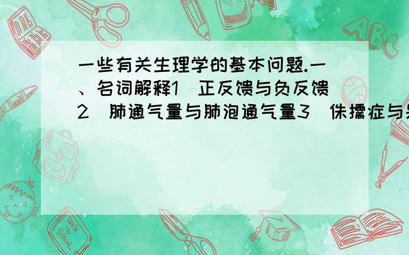 一些有关生理学的基本问题.一、名词解释1．正反馈与负反馈2．肺通气量与肺泡通气量3．侏儒症与呆小症4．每搏输出量与每分输出量5．有效滤过压与肾小球有效滤过压6．肺活量与时间肺活