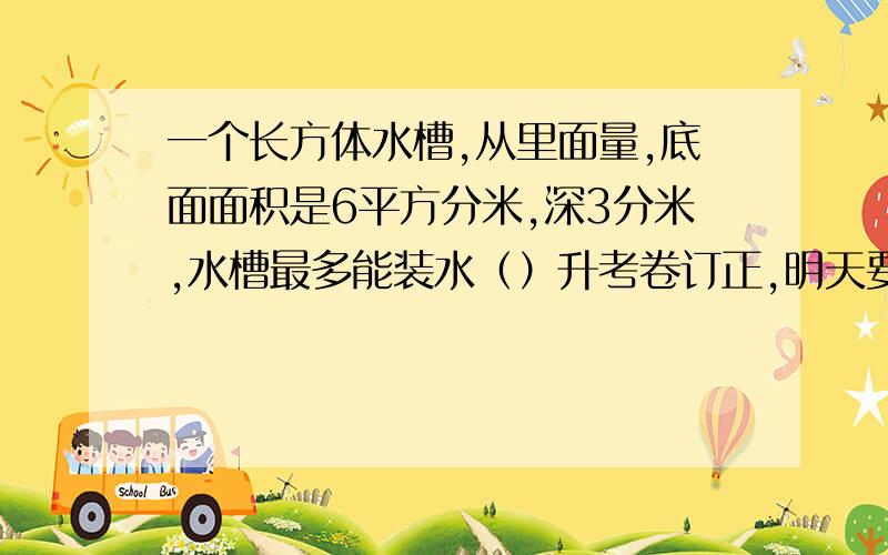 一个长方体水槽,从里面量,底面面积是6平方分米,深3分米,水槽最多能装水（）升考卷订正,明天要交!